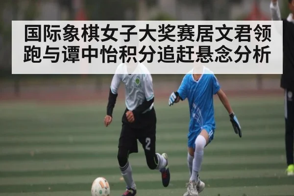 国际象棋女子大奖赛居文君领跑与谭中怡积分追赶悬念分析